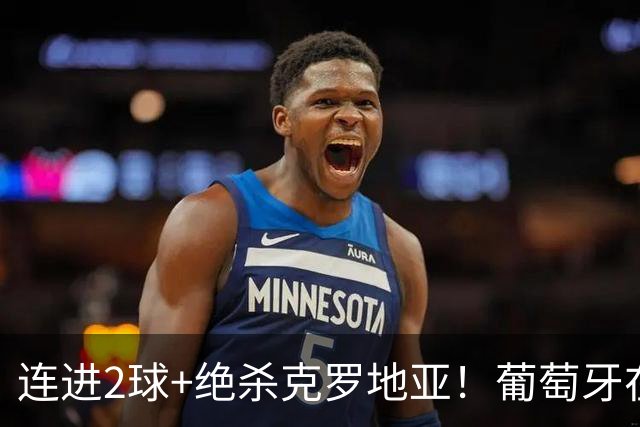 连进2球+绝杀克罗地亚！葡萄牙在逆境中展露球队底蕴